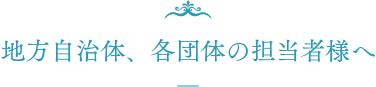 地方自治体、各団体の担当者様へ